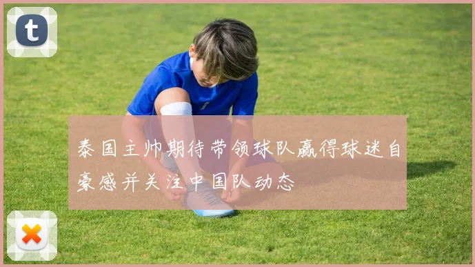 泰国主帅期待带领球队赢得球迷自豪感并关注中国队动态