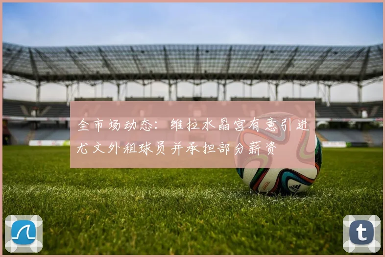 全市场动态：维拉水晶宫有意引进尤文外租球员并承担部分薪资