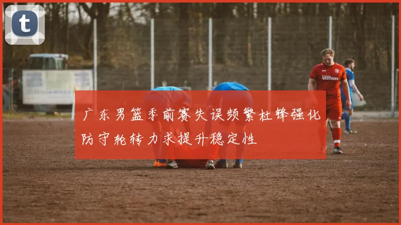 广东男篮季前赛失误频繁杜锋强化防守轮转力求提升稳定性