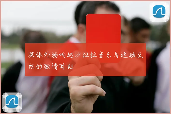 深体外场响起沙拉拉音乐与运动交织的激情时刻