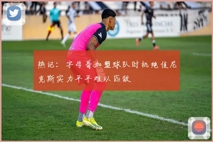 热记：字母哥加盟球队时机绝佳尼克斯实力平平难以匹敌