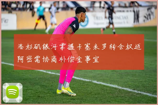 洛杉矶银河掌握卡塞米罗转会权迈阿密需协商补偿金事宜