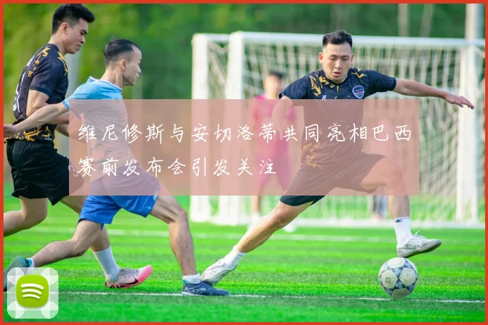 维尼修斯与安切洛蒂共同亮相巴西赛前发布会引发关注