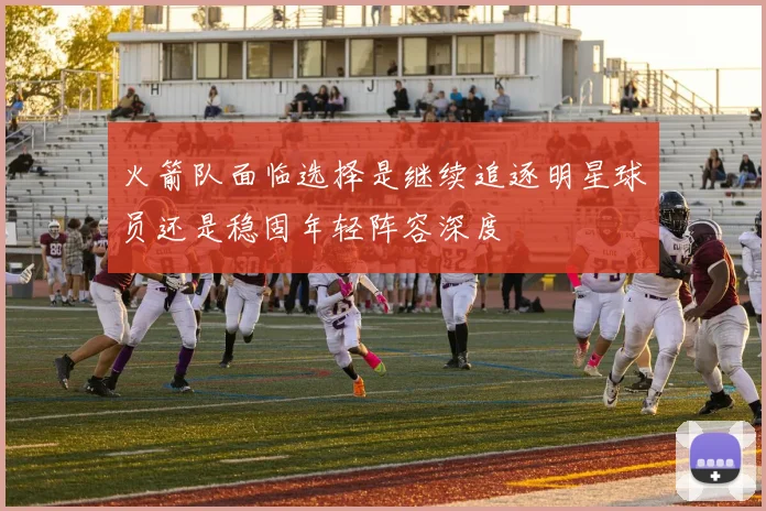 火箭队面临选择是继续追逐明星球员还是稳固年轻阵容深度