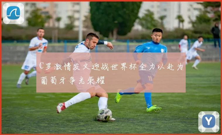 C罗激情发文迎战世界杯全力以赴为葡萄牙争光荣耀