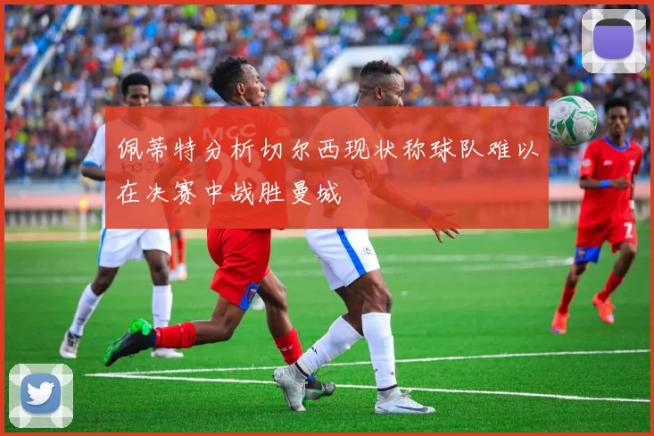 佩蒂特分析切尔西现状称球队难以在决赛中战胜曼城