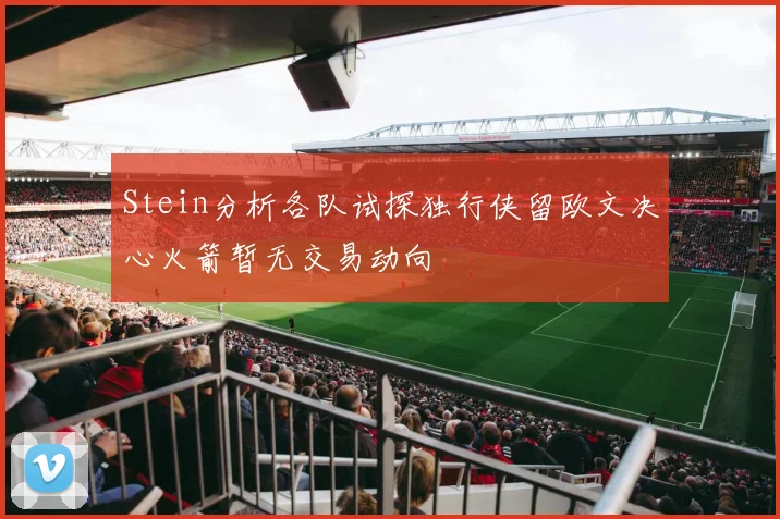 Stein分析各队试探独行侠留欧文决心火箭暂无交易动向