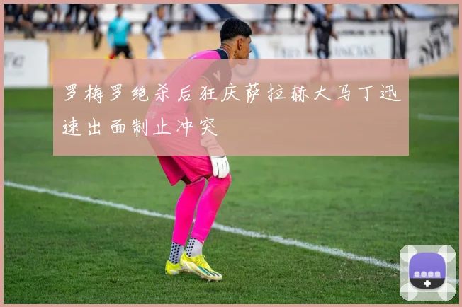 罗梅罗绝杀后狂庆萨拉赫大马丁迅速出面制止冲突