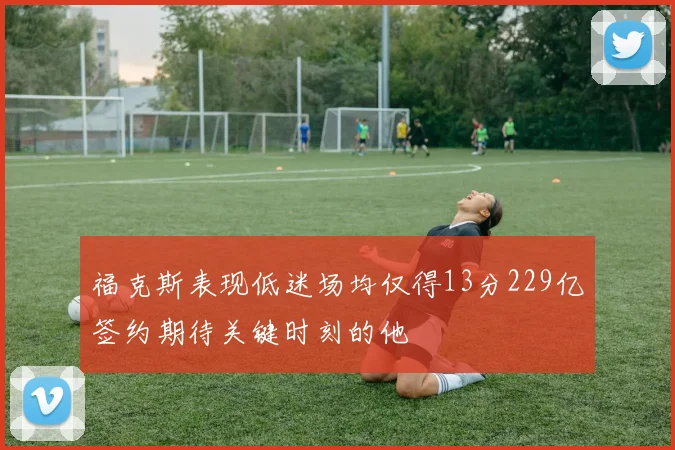福克斯表现低迷场均仅得13分229亿签约期待关键时刻的他