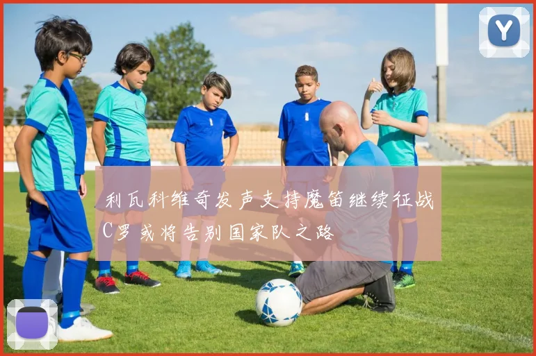 利瓦科维奇发声支持魔笛继续征战C罗或将告别国家队之路