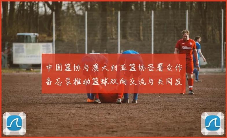 中国篮协与澳大利亚篮协签署合作备忘录推动篮球双向交流与共同发展