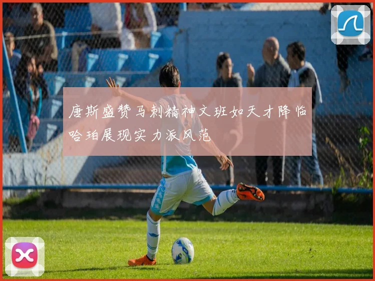 唐斯盛赞马刺精神文班如天才降临哈珀展现实力派风范