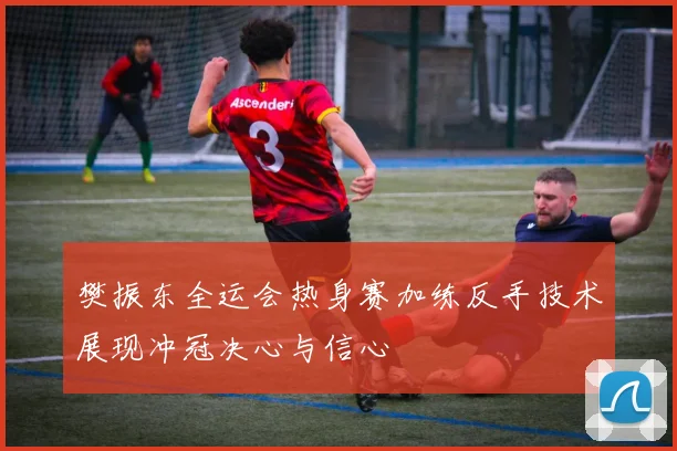 樊振东全运会热身赛加练反手技术展现冲冠决心与信心