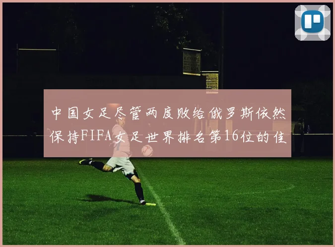 中国女足尽管两度败给俄罗斯依然保持FIFA女足世界排名第16位的佳绩