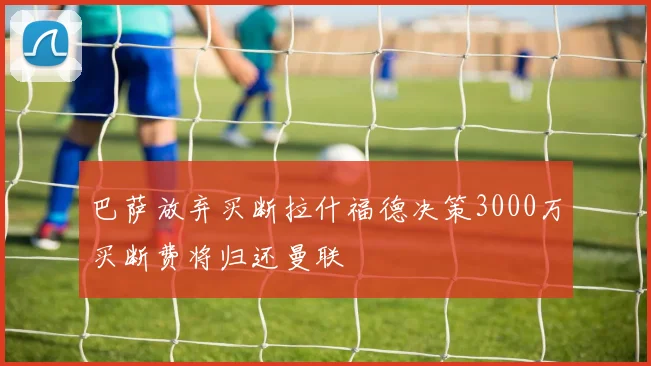 巴萨放弃买断拉什福德决策3000万买断费将归还曼联