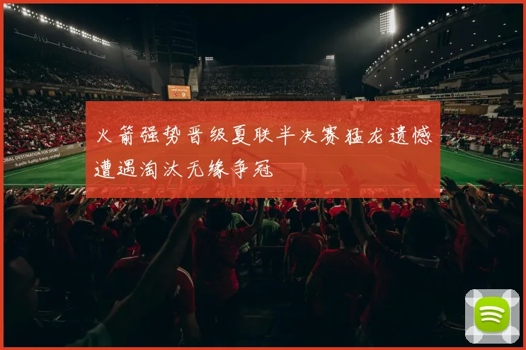 火箭强势晋级夏联半决赛猛龙遗憾遭遇淘汰无缘争冠