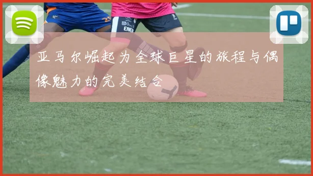 亚马尔崛起为全球巨星的旅程与偶像魅力的完美结合