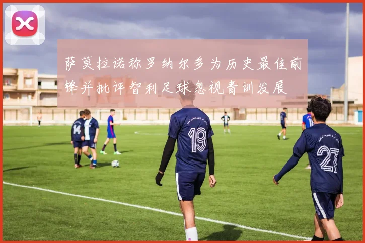 萨莫拉诺称罗纳尔多为历史最佳前锋并批评智利足球忽视青训发展