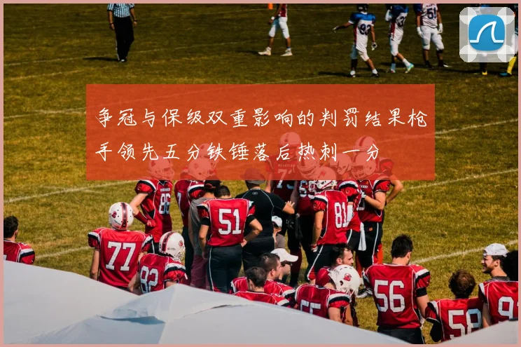 争冠与保级双重影响的判罚结果枪手领先五分铁锤落后热刺一分