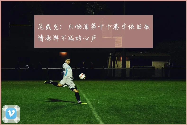 范戴克：利物浦第十个赛季依旧激情澎湃不减的心声