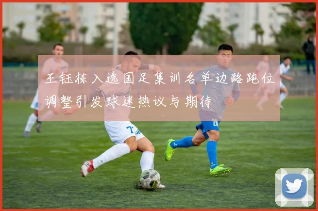 王钰栋入选国足集训名单边路跑位调整引发球迷热议与期待