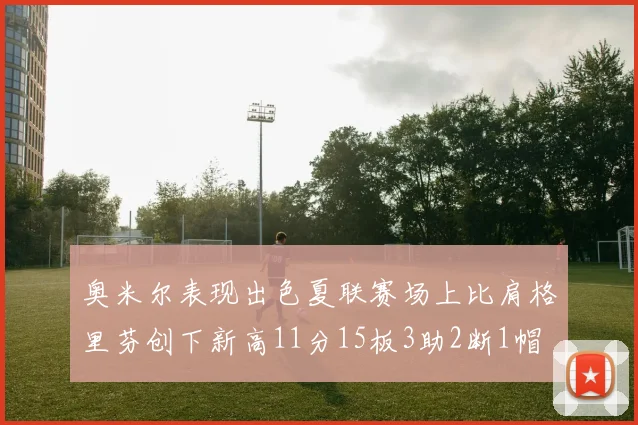奥米尔表现出色夏联赛场上比肩格里芬创下新高11分15板3助2断1帽