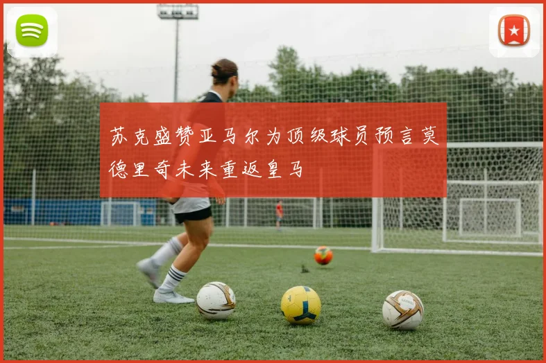 苏克盛赞亚马尔为顶级球员预言莫德里奇未来重返皇马