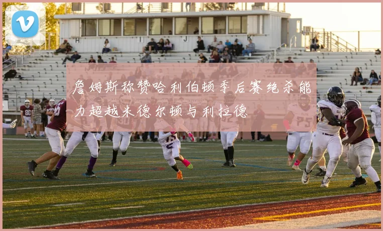 詹姆斯称赞哈利伯顿季后赛绝杀能力超越米德尔顿与利拉德