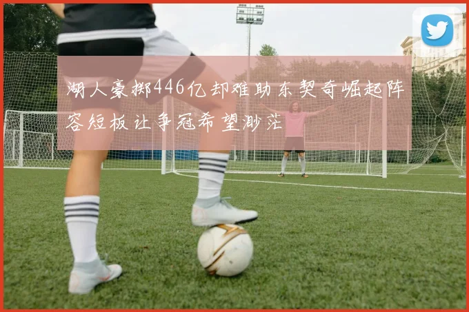 湖人豪掷446亿却难助东契奇崛起阵容短板让争冠希望渺茫