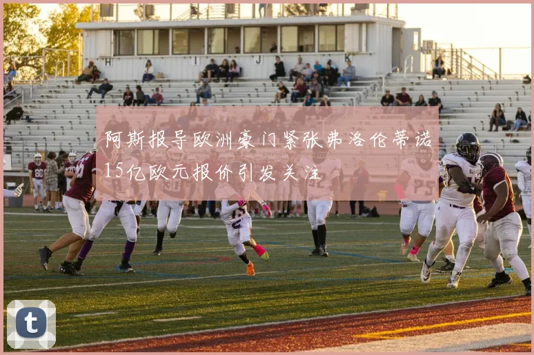 阿斯报导欧洲豪门紧张弗洛伦蒂诺15亿欧元报价引发关注