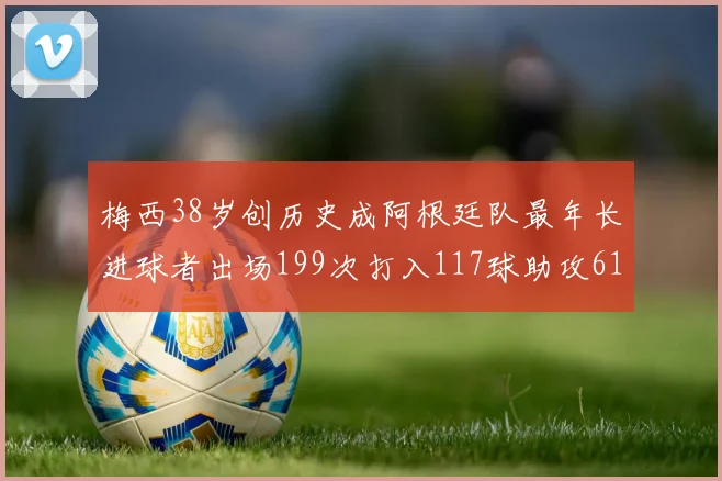 梅西38岁创历史成阿根廷队最年长进球者出场199次打入117球助攻61次