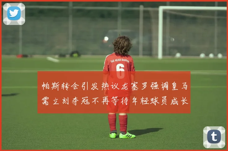 帕斯转会引发热议龙塞罗强调皇马需立刻夺冠不再等待年轻球员成长